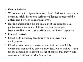 4. Vendor lock-in:
• When in need to migrate from one cloud platform to another, a
company might face some serious challenges because of the
differences between vendor platforms.
• Hosting and running the applications of the current cloud
platform on some other platform may cause support
issues, configuration complexities, and additional expenses.
5. Limited control:
• Cloud customers may face limited control over their
deployments.
• Cloud services run on remote servers that are completely
owned and managed by service providers, which makes it hard
for the companies to have the level of control that they would
want over their back-end infrastructure.
 