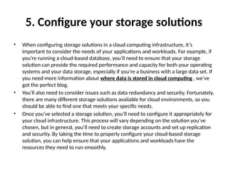 5. Configure your storage solutions
• When configuring storage solutions in a cloud computing infrastructure, it’s
important to consider the needs of your applications and workloads. For example, if
you’re running a cloud-based database, you’ll need to ensure that your storage
solution can provide the required performance and capacity for both your operating
systems and your data storage, especially if you’re a business with a large data set. If
you need more information about where data is stored in cloud computing , we’ve
got the perfect blog.
• You’ll also need to consider issues such as data redundancy and security. Fortunately,
there are many different storage solutions available for cloud environments, so you
should be able to find one that meets your specific needs.
• Once you’ve selected a storage solution, you’ll need to configure it appropriately for
your cloud infrastructure. This process will vary depending on the solution you’ve
chosen, but in general, you’ll need to create storage accounts and set up replication
and security. By taking the time to properly configure your cloud-based storage
solution, you can help ensure that your applications and workloads have the
resources they need to run smoothly.
 