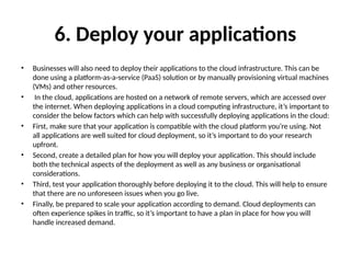 6. Deploy your applications
• Businesses will also need to deploy their applications to the cloud infrastructure. This can be
done using a platform-as-a-service (PaaS) solution or by manually provisioning virtual machines
(VMs) and other resources.
• In the cloud, applications are hosted on a network of remote servers, which are accessed over
the internet. When deploying applications in a cloud computing infrastructure, it’s important to
consider the below factors which can help with successfully deploying applications in the cloud:
• First, make sure that your application is compatible with the cloud platform you’re using. Not
all applications are well suited for cloud deployment, so it’s important to do your research
upfront.
• Second, create a detailed plan for how you will deploy your application. This should include
both the technical aspects of the deployment as well as any business or organisational
considerations.
• Third, test your application thoroughly before deploying it to the cloud. This will help to ensure
that there are no unforeseen issues when you go live.
• Finally, be prepared to scale your application according to demand. Cloud deployments can
often experience spikes in traffic, so it’s important to have a plan in place for how you will
handle increased demand.
 