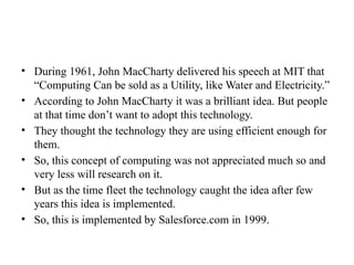• During 1961, John MacCharty delivered his speech at MIT that
“Computing Can be sold as a Utility, like Water and Electricity.”
• According to John MacCharty it was a brilliant idea. But people
at that time don’t want to adopt this technology.
• They thought the technology they are using efficient enough for
them.
• So, this concept of computing was not appreciated much so and
very less will research on it.
• But as the time fleet the technology caught the idea after few
years this idea is implemented.
• So, this is implemented by Salesforce.com in 1999.
 