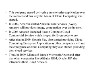 • This company started delivering an enterprise application over
the internet and this way the boom of Cloud Computing was
started.
• In 2002, Amazon started Amazon Web Services (AWS),
Amazon will provide storage, computation over the internet.
• In 2006 Amazon launched Elastic Compute Cloud
Commercial Service which is open for Everybody to use
• After that in 2009, Google Play also started providing Cloud
Computing Enterprise Application as other companies will see
the emergence of cloud Computing they also started providing
their cloud services.
• Thus, in 2009, Microsoft launch Microsoft Azure and after
that other companies like Alibaba, IBM, Oracle, HP also
introduces their Cloud Services.
 