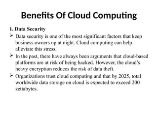 Benefits Of Cloud Computing
1. Data Security
 Data security is one of the most significant factors that keep
business owners up at night. Cloud computing can help
alleviate this stress.
 In the past, there have always been arguments that cloud-based
platforms are at risk of being hacked. However, the cloud’s
heavy encryption reduces the risk of data theft.
 Organizations trust cloud computing and that by 2025, total
worldwide data storage on cloud is expected to exceed 200
zettabytes.
 