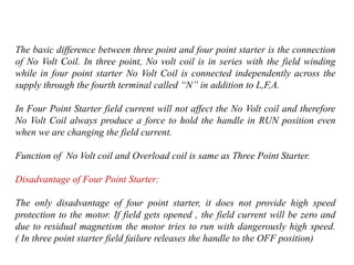 The basic difference between three point and four point starter is the connection
of No Volt Coil. In three point, No volt coil is in series with the field winding
while in four point starter No Volt Coil is connected independently across the
supply through the fourth terminal called “N” in addition to L,F,A.
In Four Point Starter field current will not affect the No Volt coil and therefore
No Volt Coil always produce a force to hold the handle in RUN position even
when we are changing the field current.
Function of No Volt coil and Overload coil is same as Three Point Starter.
Disadvantage of Four Point Starter:
The only disadvantage of four point starter, it does not provide high speed
protection to the motor. If field gets opened , the field current will be zero and
due to residual magnetism the motor tries to run with dangerously high speed.
( In three point starter field failure releases the handle to the OFF position)
 