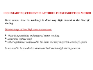 HIGH STARTING CURRENT IN AC THREE PHASE INDUCTION MOTOR
These motors have the tendency to draw very high current at the time of
starting.
Disadvantage of Very high armature current:
 There is a possibility of damage of motor winding ,
 Large line voltage drop,
 Other appliances connected to the same line may subjected to voltage spikes
So we need to have a device which can limit such a high starting current.
 