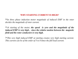 In three phase induction motor magnitude of induced EMF in the rotor
decides the magnitude of rotor current.
At starting of the motor, the speed is zero and the magnitude of the
induced EMF is very high , since the relative motion between the magnetic
field and the rotor conductors is very high.
This very high induced EMF at starting creates very high starting current.
This current can be of the order of 5 to 8 times the full load current.
WHY STARTING CURRENT IS HIGH?
 