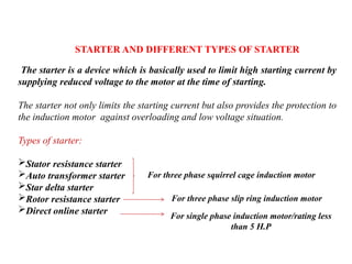 STARTER AND DIFFERENT TYPES OF STARTER
The starter is a device which is basically used to limit high starting current by
supplying reduced voltage to the motor at the time of starting.
The starter not only limits the starting current but also provides the protection to
the induction motor against overloading and low voltage situation.
Types of starter:
Stator resistance starter
Auto transformer starter
Star delta starter
Rotor resistance starter
Direct online starter
For three phase squirrel cage induction motor
For three phase slip ring induction motor
For single phase induction motor/rating less
than 5 H.P
 