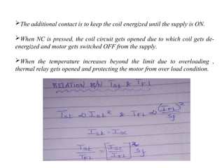 The additional contact is to keep the coil energized until the supply is ON.
When NC is pressed, the coil circuit gets opened due to which coil gets de-
energized and motor gets switched OFF from the supply.
When the temperature increases beyond the limit due to overloading ,
thermal relay gets opened and protecting the motor from over load condition.
 