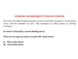 STARTER AND DIFFERENT TYPES OF STARTER
To restrict this high starting armature current, a variable resistance is connected in
series with the armature at start. This resistance is called starter or starting
resistance.
So starter is basically a current limiting device.
There are two types of starters used for DC shunt motors
I) Three point starter
II) Four point starter
 