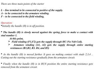 There are three main points of the starter
L – line terminal to be connected to positive of the supply.
A – to be connected to the armature winding.
F – to be connected to the field winding.
Operation:
Initially the handle (H) is in off position.
 The handle (H) is slowly moved against the spring force to make a contact with
stud number 1.
At this point,
 Field winding (F1,F2) gets the supply through HC (No Volt Coil).
 Armature winding (A1, A2) gets the supply through entire starting
resistances (R1,R2, R3. R4, and R5)
 As the handle (H) is moved further. It goes on making contact with studs 2,3,4 ..
Cutting out the starting resistance gradually from the armature circuit.
 Finally when the handle (H) is in RUN position the entire starting resistance gets
removed from the armature circuit.
 