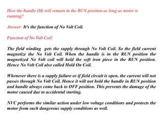 How the handle (H) will remain in the RUN position as long as motor is
running?
Answer: It’s the function of No Volt Coil.
Function of No Volt Coil:
The field winding gets the supply through No Volt Coil. So the field current
magnetize the No Volt Coil. When the handle is in the RUN position the
magnetized No Volt coil will hold the soft iron piece in the RUN position.
Hence No Volt Coil also called Hold On Coil.
Whenever there is a supply failure or if field circuit is open, the current will not
passes through No Volt Coil. Hence it will not hold the handle in RUN position
and handle always come back to OFF position. This prevents the damage of the
motor caused due to accidental starting.
NVC performs the similar action under low voltage conditions and protects the
motor from such dangerous supply conditions as well.
 