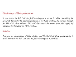 Disadvantage of Three point starter:
In this starter No Volt Coil and field winding are in series. So while controlling the
speed of the motor by adding resistance to the field winding, the current through
No Volt Coil also reduces. This will disconnect the motor from the supply by
releasing the handle from RUN position.
Solution:
To avoid the dependency of field winding and No Volt Coil, Four point starter is
used , in which No Volt Coil and the field winding are in parallel.
 