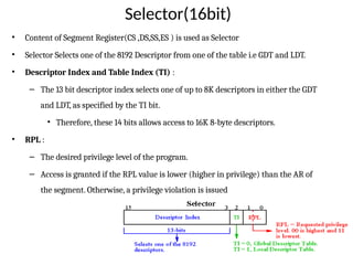 Selector(16bit)
• Content of Segment Register(CS ,DS,SS,ES ) is used as Selector
• Selector Selects one of the 8192 Descriptor from one of the table i.e GDT and LDT.
• Descriptor Index and Table Index (TI) :
– The 13 bit descriptor index selects one of up to 8K descriptors in either the GDT
and LDT, as specified by the TI bit.
• Therefore, these 14 bits allows access to 16K 8-byte descriptors.
• RPL :
– The desired privilege level of the program.
– Access is granted if the RPL value is lower (higher in privilege) than the AR of
the segment. Otherwise, a privilege violation is issued
 