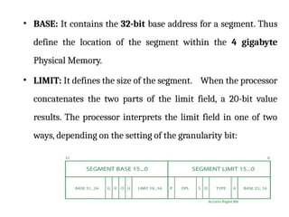 • BASE: It contains the 32-bit base address for a segment. Thus
define the location of the segment within the 4 gigabyte
Physical Memory.
• LIMIT: It defines the size of the segment. When the processor
concatenates the two parts of the limit field, a 20-bit value
results. The processor interprets the limit field in one of two
ways, depending on the setting of the granularity bit:
 