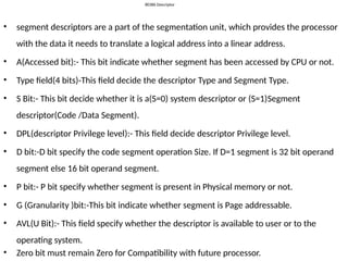 80386 Descriptor
• segment descriptors are a part of the segmentation unit, which provides the processor
with the data it needs to translate a logical address into a linear address.
• A(Accessed bit):- This bit indicate whether segment has been accessed by CPU or not.
• Type field(4 bits)-This field decide the descriptor Type and Segment Type.
• S Bit:- This bit decide whether it is a(S=0) system descriptor or (S=1)Segment
descriptor(Code /Data Segment).
• DPL(descriptor Privilege level):- This field decide descriptor Privilege level.
• D bit:-D bit specify the code segment operation Size. If D=1 segment is 32 bit operand
segment else 16 bit operand segment.
• P bit:- P bit specify whether segment is present in Physical memory or not.
• G (Granularity )bit:-This bit indicate whether segment is Page addressable.
• AVL(U Bit):- This field specify whether the descriptor is available to user or to the
operating system.
• Zero bit must remain Zero for Compatibility with future processor.
 