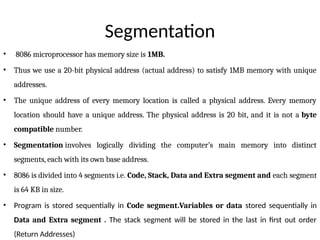 Segmentation
• 8086 microprocessor has memory size is 1MB.
• Thus we use a 20-bit physical address (actual address) to satisfy 1MB memory with unique
addresses.
• The unique address of every memory location is called a physical address. Every memory
location should have a unique address. The physical address is 20 bit, and it is not a byte
compatible number.
• Segmentation involves logically dividing the computer’s main memory into distinct
segments, each with its own base address.
• 8086 is divided into 4 segments i.e. Code, Stack, Data and Extra segment and each segment
is 64 KB in size.
• Program is stored sequentially in Code segment.Variables or data stored sequentially in
Data and Extra segment . The stack segment will be stored in the last in first out order
(Return Addresses)
 