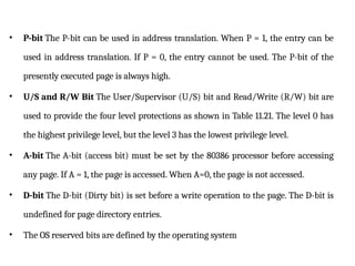 • P-bit The P-bit can be used in address translation. When P = 1, the entry can be
used in address translation. If P = 0, the entry cannot be used. The P-bit of the
presently executed page is always high.
• U/S and R/W Bit The User/Supervisor (U/S) bit and Read/Write (R/W) bit are
used to provide the four level protections as shown in Table 11.21. The level 0 has
the highest privilege level, but the level 3 has the lowest privilege level.
• A-bit The A-bit (access bit) must be set by the 80386 processor before accessing
any page. If A = 1, the page is accessed. When A=0, the page is not accessed.
• D-bit The D-bit (Dirty bit) is set before a write operation to the page. The D-bit is
undefined for page directory entries.
• The OS reserved bits are defined by the operating system
 