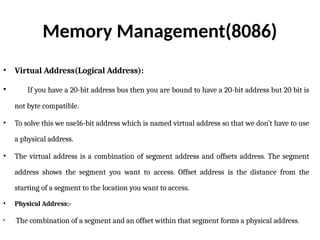 Memory Management(8086)
• Virtual Address(Logical Address):
• If you have a 20-bit address bus then you are bound to have a 20-bit address but 20 bit is
not byte compatible.
• To solve this we use16-bit address which is named virtual address so that we don’t have to use
a physical address.
• The virtual address is a combination of segment address and offsets address. The segment
address shows the segment you want to access. Offset address is the distance from the
starting of a segment to the location you want to access.
• Physical Address:-
• The combination of a segment and an offset within that segment forms a physical address.
 