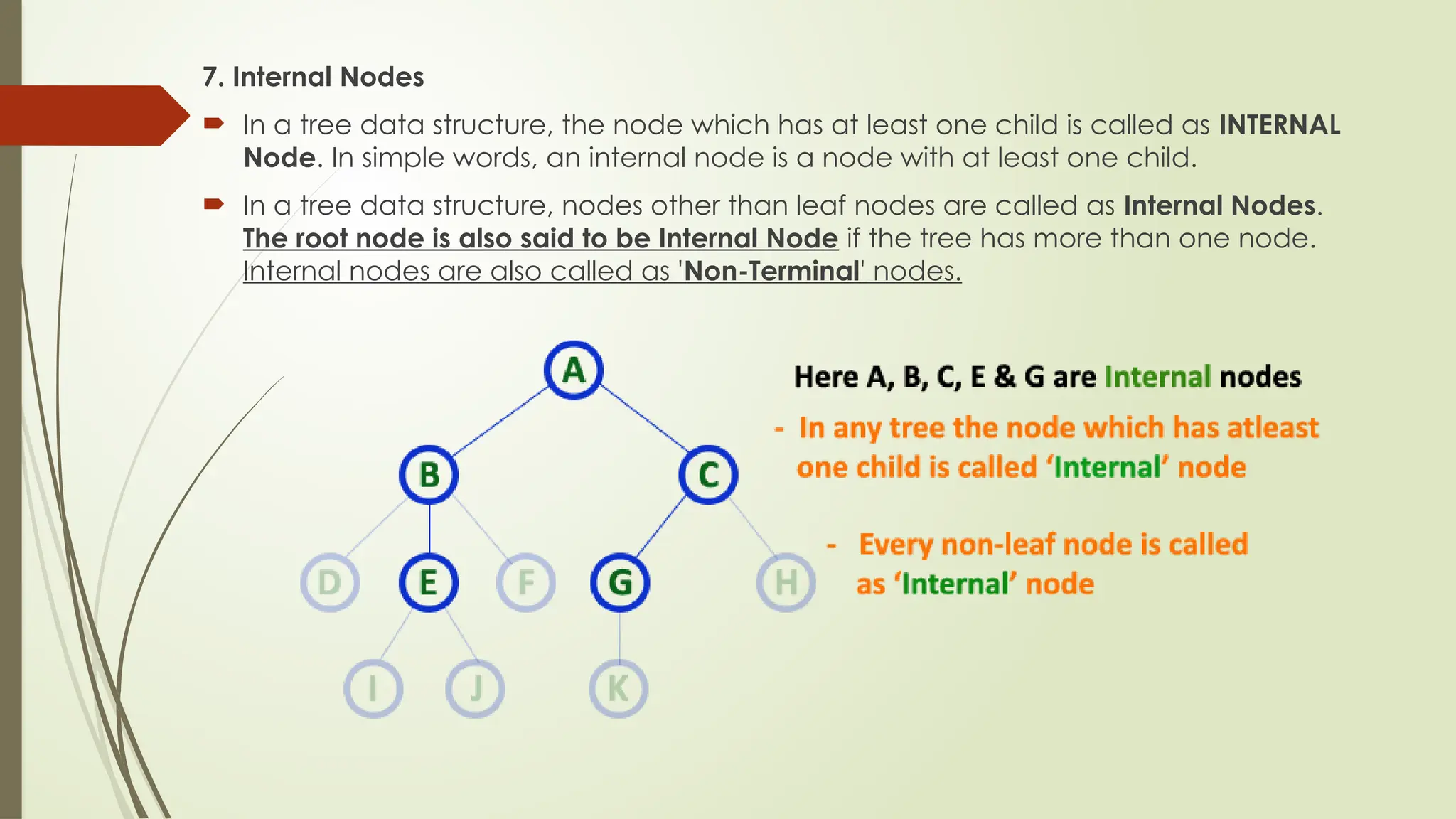 7. Internal Nodes
 In a tree data structure, the node which has at least one child is called as INTERNAL
Node. In simple words, an internal node is a node with at least one child.
 In a tree data structure, nodes other than leaf nodes are called as Internal Nodes.
The root node is also said to be Internal Node if the tree has more than one node.
Internal nodes are also called as 'Non-Terminal' nodes.
 