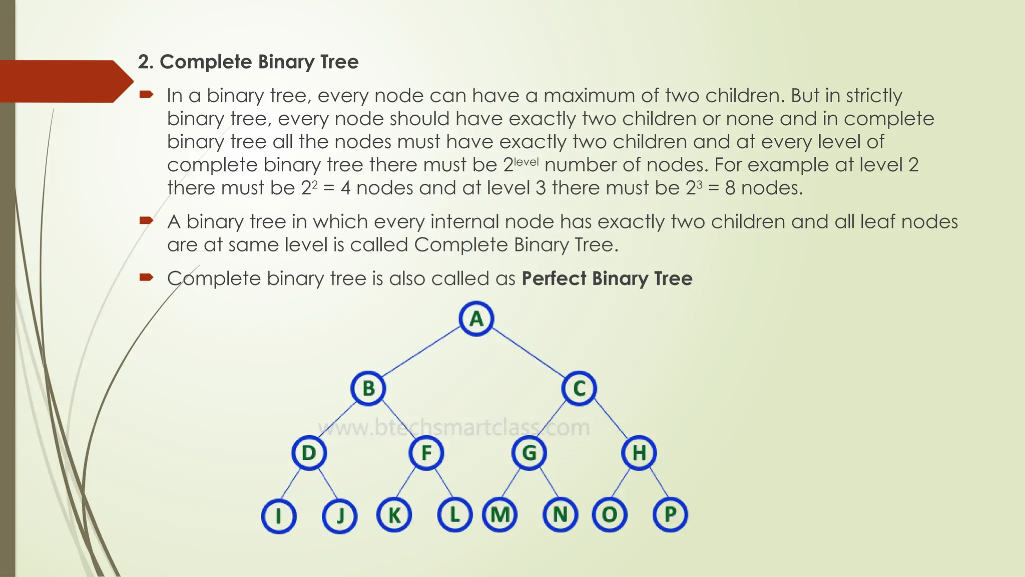 2. Complete Binary Tree
 In a binary tree, every node can have a maximum of two children. But in strictly
binary tree, every node should have exactly two children or none and in complete
binary tree all the nodes must have exactly two children and at every level of
complete binary tree there must be 2level
number of nodes. For example at level 2
there must be 22
= 4 nodes and at level 3 there must be 23
= 8 nodes.
 A binary tree in which every internal node has exactly two children and all leaf nodes
are at same level is called Complete Binary Tree.
 Complete binary tree is also called as Perfect Binary Tree
 
