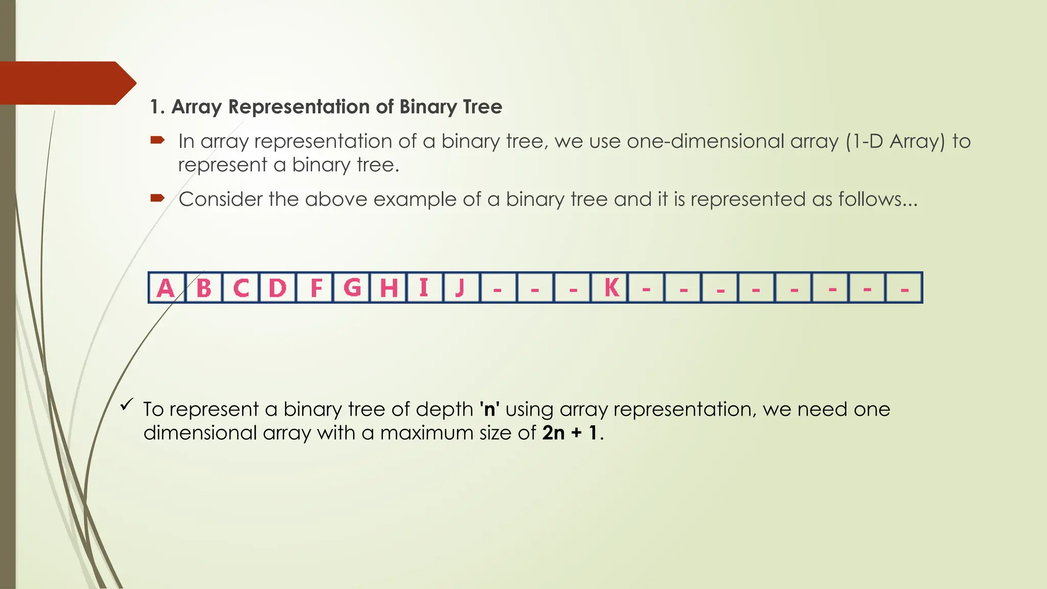 1. Array Representation of Binary Tree
 In array representation of a binary tree, we use one-dimensional array (1-D Array) to
represent a binary tree.
 Consider the above example of a binary tree and it is represented as follows...
 To represent a binary tree of depth 'n' using array representation, we need one
dimensional array with a maximum size of 2n + 1.
 