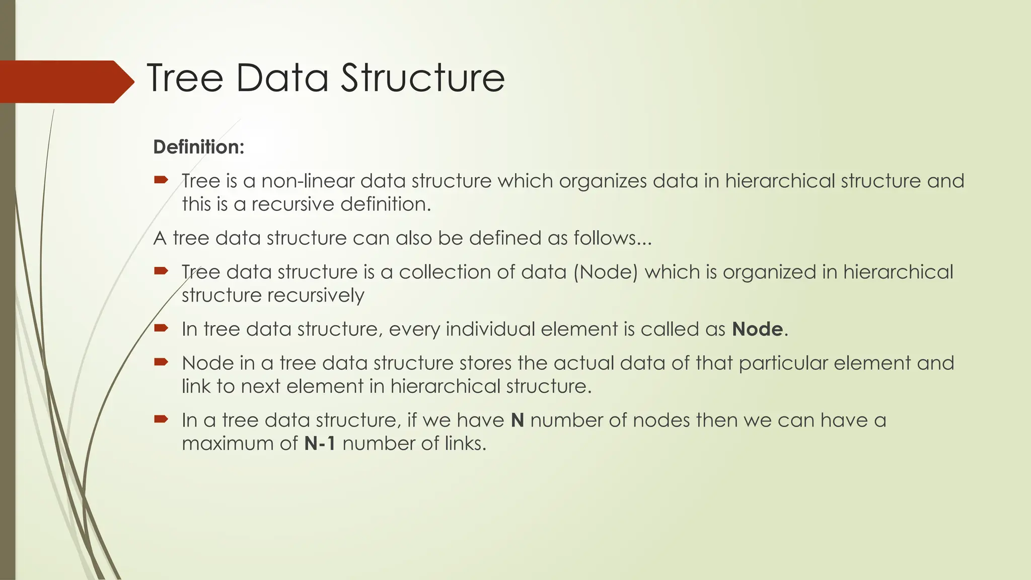 Tree Data Structure
Definition:
 Tree is a non-linear data structure which organizes data in hierarchical structure and
this is a recursive definition.
A tree data structure can also be defined as follows...
 Tree data structure is a collection of data (Node) which is organized in hierarchical
structure recursively
 In tree data structure, every individual element is called as Node.
 Node in a tree data structure stores the actual data of that particular element and
link to next element in hierarchical structure.
 In a tree data structure, if we have N number of nodes then we can have a
maximum of N-1 number of links.
 