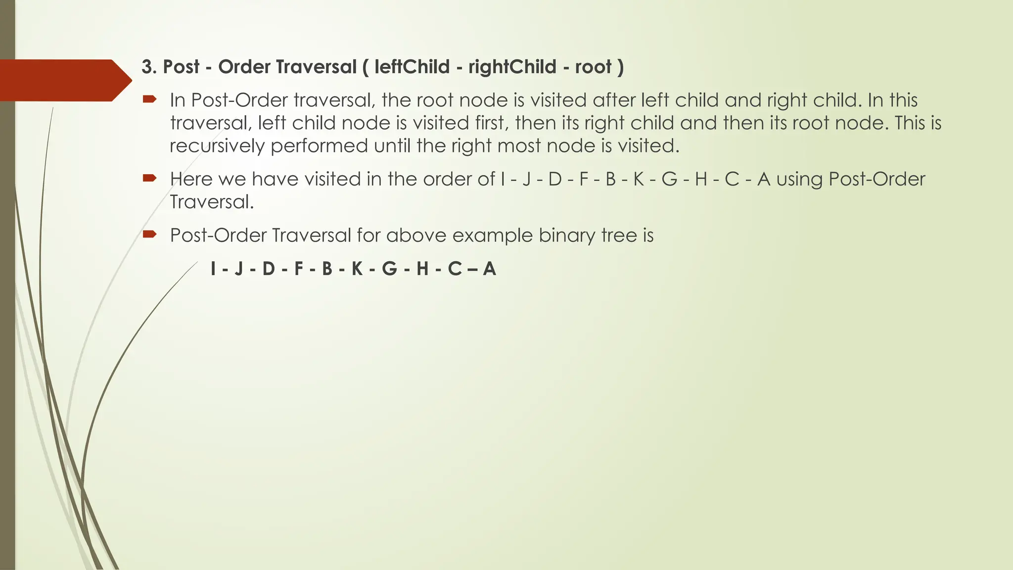 3. Post - Order Traversal ( leftChild - rightChild - root )
 In Post-Order traversal, the root node is visited after left child and right child. In this
traversal, left child node is visited first, then its right child and then its root node. This is
recursively performed until the right most node is visited.
 Here we have visited in the order of I - J - D - F - B - K - G - H - C - A using Post-Order
Traversal.
 Post-Order Traversal for above example binary tree is
I - J - D - F - B - K - G - H - C – A
 