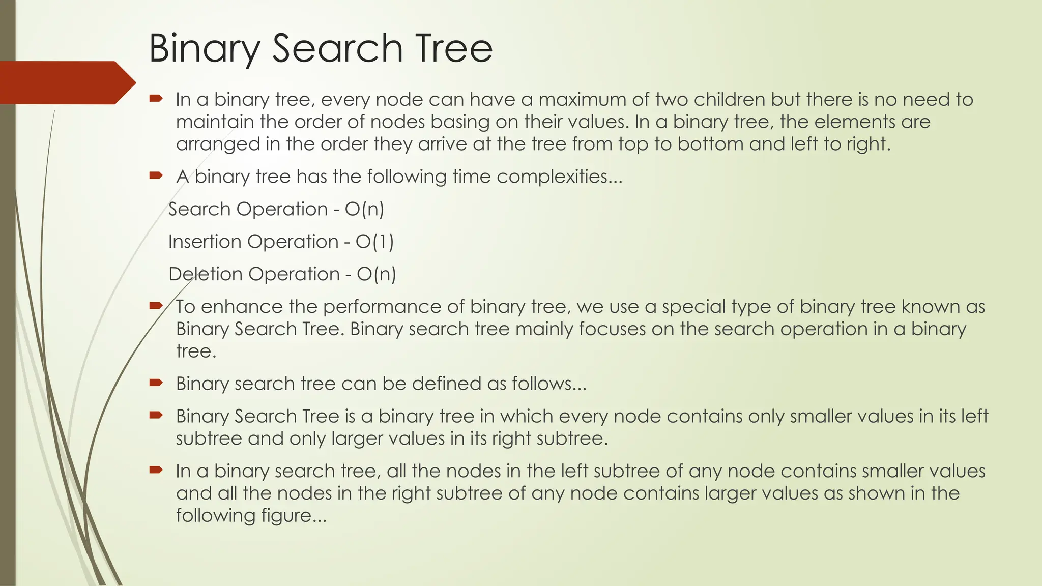 Binary Search Tree
 In a binary tree, every node can have a maximum of two children but there is no need to
maintain the order of nodes basing on their values. In a binary tree, the elements are
arranged in the order they arrive at the tree from top to bottom and left to right.
 A binary tree has the following time complexities...
Search Operation - O(n)
Insertion Operation - O(1)
Deletion Operation - O(n)
 To enhance the performance of binary tree, we use a special type of binary tree known as
Binary Search Tree. Binary search tree mainly focuses on the search operation in a binary
tree.
 Binary search tree can be defined as follows...
 Binary Search Tree is a binary tree in which every node contains only smaller values in its left
subtree and only larger values in its right subtree.
 In a binary search tree, all the nodes in the left subtree of any node contains smaller values
and all the nodes in the right subtree of any node contains larger values as shown in the
following figure...
 