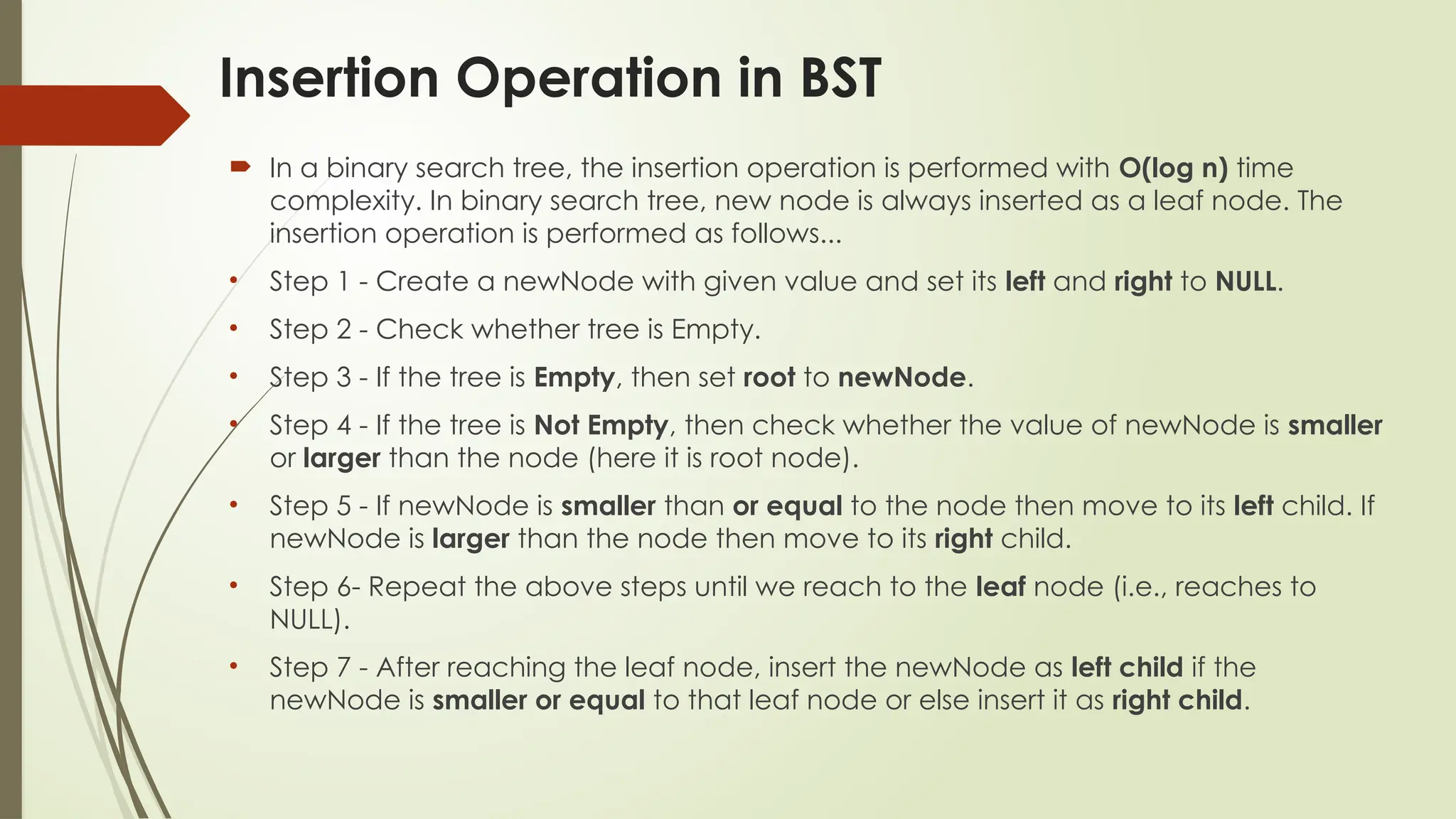 Insertion Operation in BST
 In a binary search tree, the insertion operation is performed with O(log n) time
complexity. In binary search tree, new node is always inserted as a leaf node. The
insertion operation is performed as follows...
• Step 1 - Create a newNode with given value and set its left and right to NULL.
• Step 2 - Check whether tree is Empty.
• Step 3 - If the tree is Empty, then set root to newNode.
• Step 4 - If the tree is Not Empty, then check whether the value of newNode is smaller
or larger than the node (here it is root node).
• Step 5 - If newNode is smaller than or equal to the node then move to its left child. If
newNode is larger than the node then move to its right child.
• Step 6- Repeat the above steps until we reach to the leaf node (i.e., reaches to
NULL).
• Step 7 - After reaching the leaf node, insert the newNode as left child if the
newNode is smaller or equal to that leaf node or else insert it as right child.
 