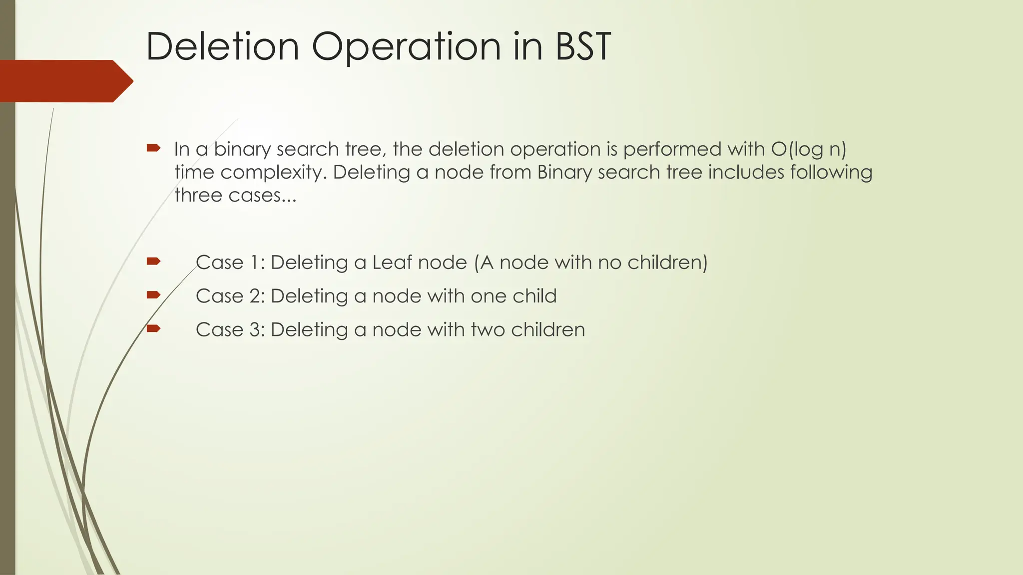 Deletion Operation in BST
 In a binary search tree, the deletion operation is performed with O(log n)
time complexity. Deleting a node from Binary search tree includes following
three cases...
 Case 1: Deleting a Leaf node (A node with no children)
 Case 2: Deleting a node with one child
 Case 3: Deleting a node with two children
 