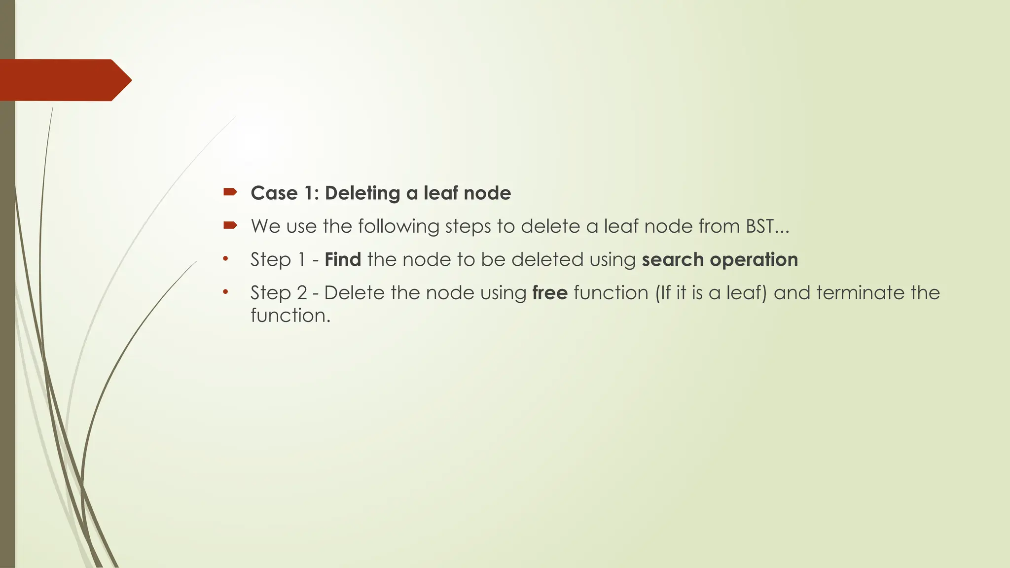  Case 1: Deleting a leaf node
 We use the following steps to delete a leaf node from BST...
• Step 1 - Find the node to be deleted using search operation
• Step 2 - Delete the node using free function (If it is a leaf) and terminate the
function.
 