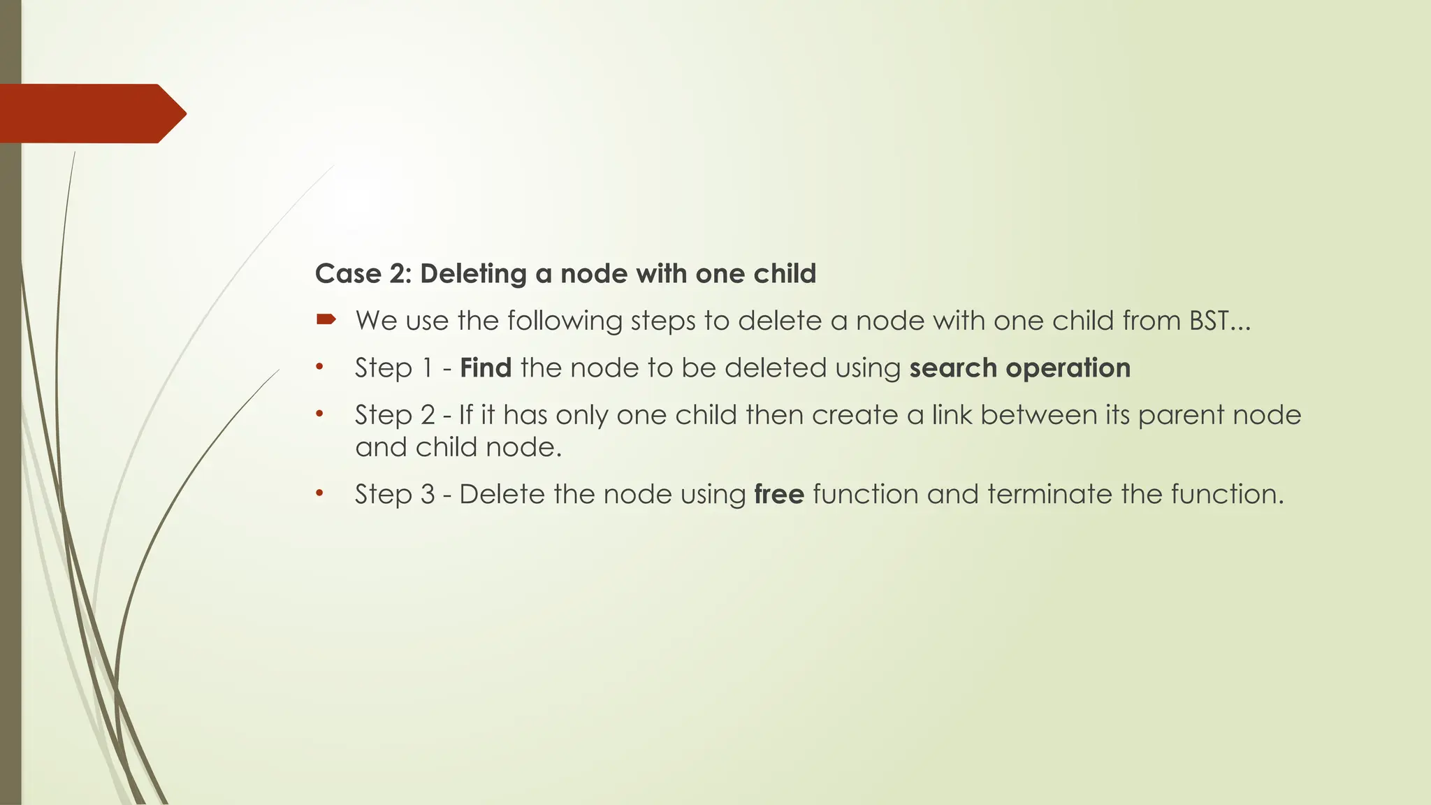 Case 2: Deleting a node with one child
 We use the following steps to delete a node with one child from BST...
• Step 1 - Find the node to be deleted using search operation
• Step 2 - If it has only one child then create a link between its parent node
and child node.
• Step 3 - Delete the node using free function and terminate the function.
 