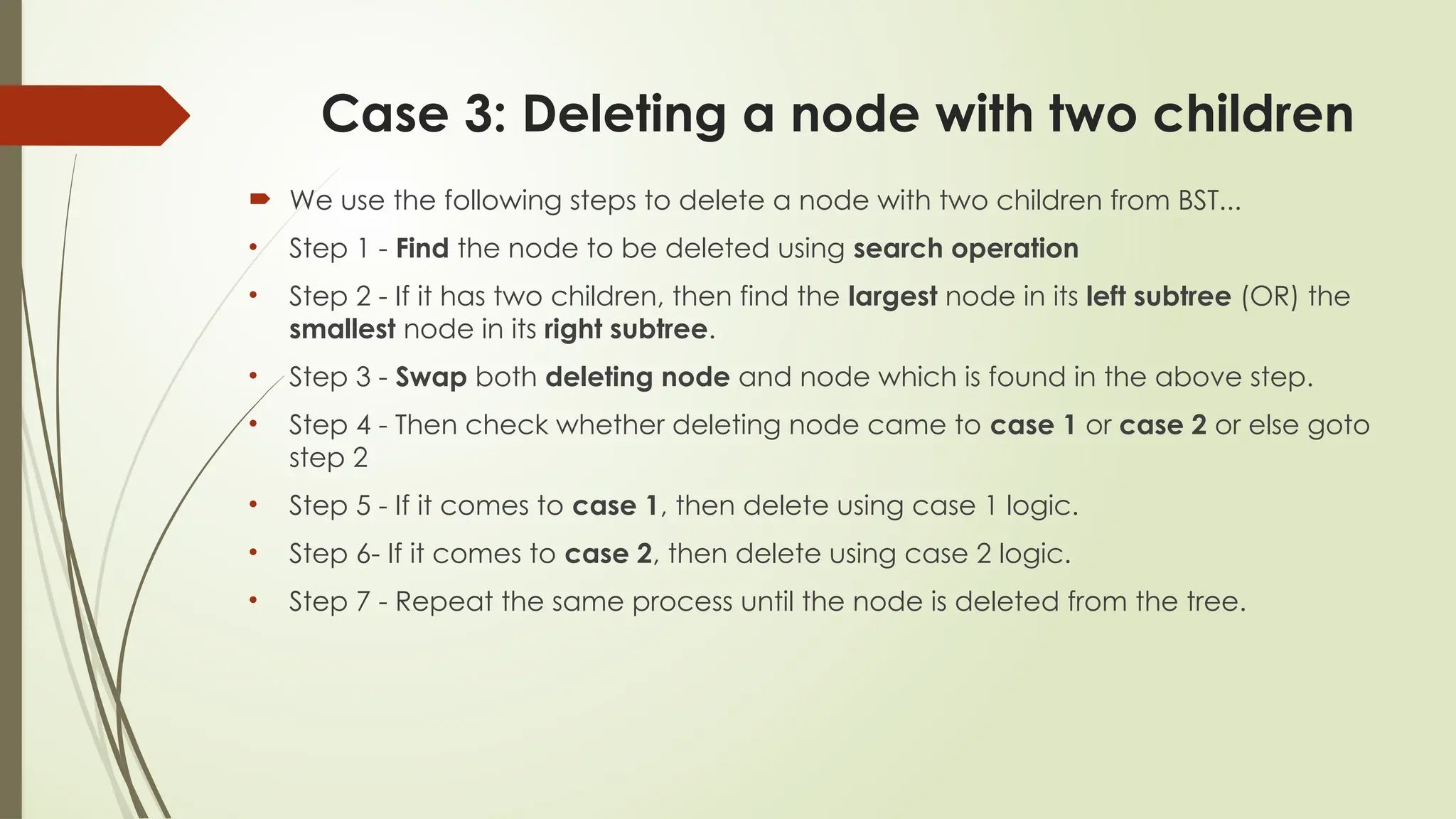 Case 3: Deleting a node with two children
 We use the following steps to delete a node with two children from BST...
• Step 1 - Find the node to be deleted using search operation
• Step 2 - If it has two children, then find the largest node in its left subtree (OR) the
smallest node in its right subtree.
• Step 3 - Swap both deleting node and node which is found in the above step.
• Step 4 - Then check whether deleting node came to case 1 or case 2 or else goto
step 2
• Step 5 - If it comes to case 1, then delete using case 1 logic.
• Step 6- If it comes to case 2, then delete using case 2 logic.
• Step 7 - Repeat the same process until the node is deleted from the tree.
 