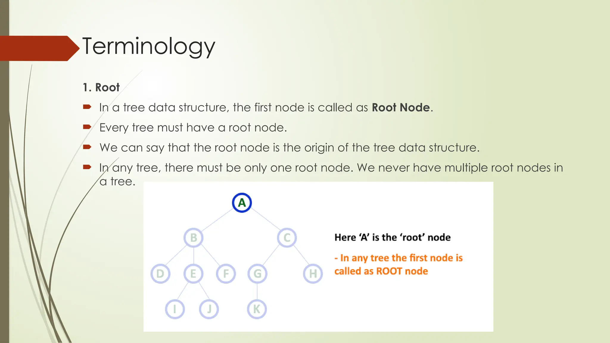 Terminology
1. Root
 In a tree data structure, the first node is called as Root Node.
 Every tree must have a root node.
 We can say that the root node is the origin of the tree data structure.
 In any tree, there must be only one root node. We never have multiple root nodes in
a tree.
 