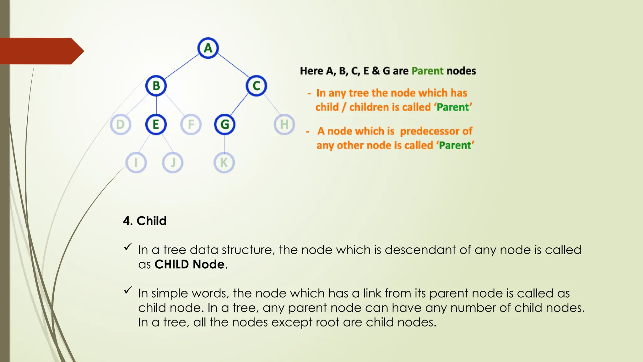 4. Child
 In a tree data structure, the node which is descendant of any node is called
as CHILD Node.
 In simple words, the node which has a link from its parent node is called as
child node. In a tree, any parent node can have any number of child nodes.
In a tree, all the nodes except root are child nodes.
 