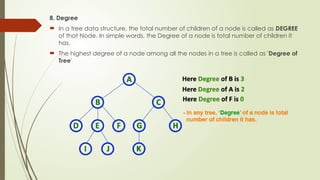 8. Degree
 In a tree data structure, the total number of children of a node is called as DEGREE
of that Node. In simple words, the Degree of a node is total number of children it
has.
 The highest degree of a node among all the nodes in a tree is called as 'Degree of
Tree'
 