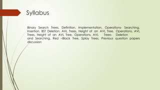 Syllabus
Binary Search Trees, Definition, Implementation, Operations- Searching,
Insertion. BST Deletion. AVL Trees, Height of an AVL Tree, Operations, AVL
Trees, Height of an AVL Tree, Operations, AVL Trees- Deletion
and Searching, Red –Black Tree, Splay Trees, Previous question papers
discussion
 