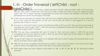 1. In - Order Traversal ( leftChild - root -
rightChild )
 In In-Order traversal, the root node is visited between the left child and right child. In this traversal,
the left child node is visited first, then the root node is visited and later we go for visiting the right
child node. This in-order traversal is applicable for every root node of all subtrees in the tree. This is
performed recursively for all nodes in the tree.
 In the above example of a binary tree, first we try to visit left child of root node 'A', but A's left child
'B' is a root node for left subtree. so we try to visit its (B's) left child 'D' and again D is a root for
subtree with nodes D, I and J.
 So we try to visit its left child 'I' and it is the leftmost child. So first we visit 'I' then go for its root node 'D'
and later we visit D's right child 'J'. With this we have completed the left part of node B. Then visit 'B'
and next B's right child 'F' is visited.
 With this we have completed left part of node A. Then visit root node 'A'. With this we have
completed left and root parts of node A. Then we go for the right part of the node A. In right of A
again there is a subtree with root C.
 So go for left child of C and again it is a subtree with root G. But G does not have left part so we
visit 'G' and then visit G's right child K.
 With this we have completed the left part of node C. Then visit root node 'C' and next visit C's right
child 'H' which is the rightmost child in the tree. So we stop the process.
 That means here we have visited in the order of I - D - J - B - F - A - G - K - C - H using In-Order
Traversal.
 