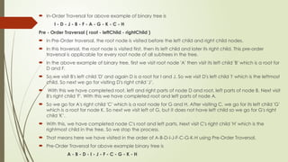  In-Order Traversal for above example of binary tree is
I - D - J - B - F - A - G - K - C - H
Pre - Order Traversal ( root - leftChild - rightChild )
 In Pre-Order traversal, the root node is visited before the left child and right child nodes.
 In this traversal, the root node is visited first, then its left child and later its right child. This pre-order
traversal is applicable for every root node of all subtrees in the tree.
 In the above example of binary tree, first we visit root node 'A' then visit its left child 'B' which is a root for
D and F.
 So we visit B's left child 'D' and again D is a root for I and J. So we visit D's left child 'I' which is the leftmost
child. So next we go for visiting D's right child 'J’.
 With this we have completed root, left and right parts of node D and root, left parts of node B. Next visit
B's right child 'F'. With this we have completed root and left parts of node A.
 So we go for A's right child 'C' which is a root node for G and H. After visiting C, we go for its left child 'G'
which is a root for node K. So next we visit left of G, but it does not have left child so we go for G's right
child 'K’.
 With this, we have completed node C's root and left parts. Next visit C's right child 'H' which is the
rightmost child in the tree. So we stop the process.
 That means here we have visited in the order of A-B-D-I-J-F-C-G-K-H using Pre-Order Traversal.
 Pre-Order Traversal for above example binary tree is
A - B - D - I - J - F - C - G - K - H
 