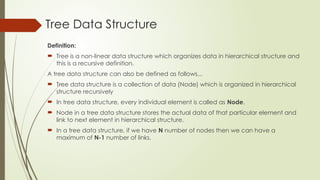 Tree Data Structure
Definition:
 Tree is a non-linear data structure which organizes data in hierarchical structure and
this is a recursive definition.
A tree data structure can also be defined as follows...
 Tree data structure is a collection of data (Node) which is organized in hierarchical
structure recursively
 In tree data structure, every individual element is called as Node.
 Node in a tree data structure stores the actual data of that particular element and
link to next element in hierarchical structure.
 In a tree data structure, if we have N number of nodes then we can have a
maximum of N-1 number of links.
 