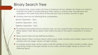 Binary Search Tree
 In a binary tree, every node can have a maximum of two children but there is no need to
maintain the order of nodes basing on their values. In a binary tree, the elements are
arranged in the order they arrive at the tree from top to bottom and left to right.
 A binary tree has the following time complexities...
Search Operation - O(n)
Insertion Operation - O(1)
Deletion Operation - O(n)
 To enhance the performance of binary tree, we use a special type of binary tree known as
Binary Search Tree. Binary search tree mainly focuses on the search operation in a binary
tree.
 Binary search tree can be defined as follows...
 Binary Search Tree is a binary tree in which every node contains only smaller values in its left
subtree and only larger values in its right subtree.
 In a binary search tree, all the nodes in the left subtree of any node contains smaller values
and all the nodes in the right subtree of any node contains larger values as shown in the
following figure...
 