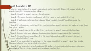 Search Operation in BST
In a binary search tree, the search operation is performed with O(log n) time complexity. The
search operation is performed as follows...
Step 1 - Read the search element from the user.
Step 2 - Compare the search element with the value of root node in the tree.
Step 3 - If both are matched, then display "Given node is found!!!" and terminate the
function
Step 4 - If both are not matched, then check whether search element is smaller or larger than
that node value.
Step 5 - If search element is smaller, then continue the search process in left subtree.
Step 6- If search element is larger, then continue the search process in right subtree.
Step 7 - Repeat the same until we find the exact element or until the search element is
compared with the leaf node
Step 8 - If we reach to the node having the value equal to the search value then display
"Element is found" and terminate the function.
Step 9 - If we reach to the leaf node and if it is also not matched with the search element,
then display "Element is not found" and terminate the function.
 