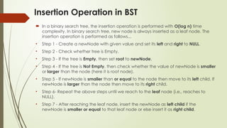 Insertion Operation in BST
 In a binary search tree, the insertion operation is performed with O(log n) time
complexity. In binary search tree, new node is always inserted as a leaf node. The
insertion operation is performed as follows...
• Step 1 - Create a newNode with given value and set its left and right to NULL.
• Step 2 - Check whether tree is Empty.
• Step 3 - If the tree is Empty, then set root to newNode.
• Step 4 - If the tree is Not Empty, then check whether the value of newNode is smaller
or larger than the node (here it is root node).
• Step 5 - If newNode is smaller than or equal to the node then move to its left child. If
newNode is larger than the node then move to its right child.
• Step 6- Repeat the above steps until we reach to the leaf node (i.e., reaches to
NULL).
• Step 7 - After reaching the leaf node, insert the newNode as left child if the
newNode is smaller or equal to that leaf node or else insert it as right child.
 