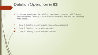 Deletion Operation in BST
 In a binary search tree, the deletion operation is performed with O(log n)
time complexity. Deleting a node from Binary search tree includes following
three cases...
 Case 1: Deleting a Leaf node (A node with no children)
 Case 2: Deleting a node with one child
 Case 3: Deleting a node with two children
 