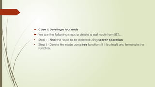  Case 1: Deleting a leaf node
 We use the following steps to delete a leaf node from BST...
• Step 1 - Find the node to be deleted using search operation
• Step 2 - Delete the node using free function (If it is a leaf) and terminate the
function.
 