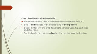 Case 2: Deleting a node with one child
 We use the following steps to delete a node with one child from BST...
• Step 1 - Find the node to be deleted using search operation
• Step 2 - If it has only one child then create a link between its parent node
and child node.
• Step 3 - Delete the node using free function and terminate the function.
 