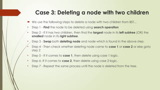 Case 3: Deleting a node with two children
 We use the following steps to delete a node with two children from BST...
• Step 1 - Find the node to be deleted using search operation
• Step 2 - If it has two children, then find the largest node in its left subtree (OR) the
smallest node in its right subtree.
• Step 3 - Swap both deleting node and node which is found in the above step.
• Step 4 - Then check whether deleting node came to case 1 or case 2 or else goto
step 2
• Step 5 - If it comes to case 1, then delete using case 1 logic.
• Step 6- If it comes to case 2, then delete using case 2 logic.
• Step 7 - Repeat the same process until the node is deleted from the tree.
 