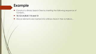 Example
 Construct a Binary Search Tree by inserting the following sequence of
numbers...
 10,12,5,4,20,8,7,15 and 13
 Above elements are inserted into a Binary Search Tree as follows...
 