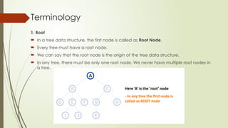 Terminology
1. Root
 In a tree data structure, the first node is called as Root Node.
 Every tree must have a root node.
 We can say that the root node is the origin of the tree data structure.
 In any tree, there must be only one root node. We never have multiple root nodes in
a tree.
 