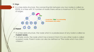 2. Edge
 In a tree data structure, the connecting link between any two nodes is called as
EDGE. In a tree with 'N' number of nodes there will be a maximum of 'N-1' number
of edges.
3. Parent
 In a tree data structure, the node which is a predecessor of any node is called as
PARENT NODE.
 In simple words, the node which has a branch from it to any other node is called
a parent node. Parent node can also be defined as "The node which has child /
children".
 