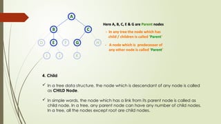 4. Child
 In a tree data structure, the node which is descendant of any node is called
as CHILD Node.
 In simple words, the node which has a link from its parent node is called as
child node. In a tree, any parent node can have any number of child nodes.
In a tree, all the nodes except root are child nodes.
 
